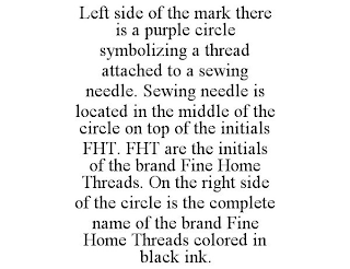 LEFT SIDE OF THE MARK THERE IS A PURPLE CIRCLE SYMBOLIZING A THREAD ATTACHED TO A SEWING NEEDLE. SEWING NEEDLE IS LOCATED IN THE MIDDLE OF THE CIRCLE ON TOP OF THE INITIALS FHT. FHT ARE THE INITIALS OF THE BRAND FINE HOME THREADS. ON THE RIGHT SIDE OF THE CIRCLE IS THE COMPLETE NAME OF THE BRAND FINE HOME THREADS COLORED IN BLACK INK.