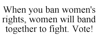 WHEN YOU BAN WOMEN'S RIGHTS, WOMEN WILL BAND TOGETHER TO FIGHT. VOTE!