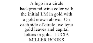 A LOGO IN A CIRCLE BACKGROUND WINE COLOR WITH THE INITIAL LM IN GOLD WITH A GOLD CROWN ABOVE. ON EACH SIDE OF CIRCLE TWO TONE GOLD LEAVES AND CAPITAL LETTERS IN GOLD. LUCIA MILLER BOOKS