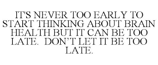 IT'S NEVER TOO EARLY TO START THINKING ABOUT BRAIN HEALTH BUT IT CAN BE TOO LATE. DON'T LET IT BE TOO LATE.