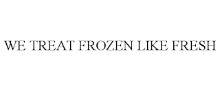 WE TREAT FROZEN LIKE FRESH