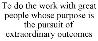 TO DO THE WORK WITH GREAT PEOPLE WHOSE PURPOSE IS THE PURSUIT OF EXTRAORDINARY OUTCOMES