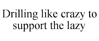 DRILLING LIKE CRAZY TO SUPPORT THE LAZY