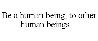 BE A HUMAN BEING, TO OTHER HUMAN BEINGS ...