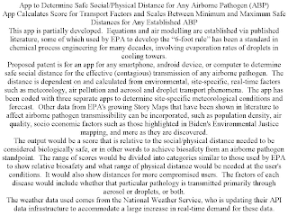 APP TO DETERMINE SAFE SOCIAL/PHYSICAL DISTANCE FOR ANY AIRBORNE PATHOGEN (ABP) APP CALCULATES SCORE FOR TRANSPORT FACTORS AND SCALES BETWEEN MINIMUM AND MAXIMUM SAFE DISTANCES FOR ANY ESTABLISHED ABP THIS APP IS PARTIALLY DEVELOPED. EQUATIONS AND AIR MODELLING ARE ESTABLISHED VIA PUBLISHED LITERATURE, SOME OF WHICH USED BY EPA TO DEVELOP THE "6-FOOT RULE" HAS BEEN A STANDARD IN CHEMICAL PROCESS ENGINEERING FOR MANY DECADES, INVOLVING EVAPORATION RATES OF DROPLETS IN COOLING TOWERS. PROPOSED PATENT IS FOR AN APP FOR ANY SMARTPHONE, ANDROID DEVICE, OR COMPUTER TO DETERMINE SAFE SOCIAL DISTANCE FOR THE EFFECTIVE (CONTAGIOUS) TRANSMISSION OF ANY AIRBORNE PATHOGEN. THE DISTANCE IS DEPENDENT ON AND CALCULATED FROM ENVIRONMENTAL, SITE-SPECIFIC, REAL-TIME FACTORS SUCH AS METEOROLOGY, AIR POLLUTION AND AEROSOL AND DROPLET TRANSPORT PHENOMENA. THE APP HAS BEEN CODED WITH THREE SEPARATE APPS TO DETERMINE SITE-SPECIFIC METEOROLOGICAL CONDITIONS AND FORECAST. OTHER DATA FROM EPA'S GROWING STORY MAPS THAT HAVE BEEN SHOWN IN LITERATURE TO AFFECT AIRBORNE PATHOGEN TRANSMISSIBILITY CAN BE INCORPORATED, SUCH AS POPULATION DENSITY, AIR QUALITY, SOCIO ECONOMIC FACTORS SUCH AS THOSE HIGHLIGHTED IN BIDEN'S ENVIRONMENTAL JUSTICE MAPPING, AND MORE AS THEY ARE DISCOVERED. THE OUTPUT WOULD BE A SCORE THAT IS RELATIVE TO THE SOCIAL/PHYSICAL DISTANCE NEEDED TO BE CONSIDERED BIOLOGICALLY SAFE, OR IN OTHER WORDS TO ACHIEVE BIOSAFETY FROM AN AIRBORNE PATHOGEN STANDPOINT. THE RANGE OF SCORES WOULD BE DIVIDED INTO CATEGORIES SIMILAR TO THOSE USED BY EPA TO SHOW RELATIVE BIOSAFETY AND WHAT RANGE OF PHYSICAL DISTANCE WOULD BE NEEDED AT THE USER'S CONDITIONS. IT WOULD ALSO SHOW DISTANCES FOR MORE COMPROMISED USERS. THE FACTORS OF EACH DISEASE WOULD INCLUDE WHETHER THAT PARTICULAR PATHOLOGY IS TRANSMITTED PRIMARILY THROUGH AEROSOL OR DROPLETS, OR BOTH. THE WEATHER DATA USED COMES FROM THE NATIONAL WEATHER SERVICE, WHO IS UPDATING THEIR API DATA INFRASTRUCTURE TO ACCOMMODATE A LARGE INCREASE IN REAL-TIME DEMAND FOR THESE DATA.