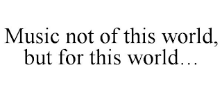 MUSIC NOT OF THIS WORLD, BUT FOR THIS WORLD...