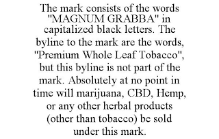 THE MARK CONSISTS OF THE WORDS "MAGNUM GRABBA" IN CAPITALIZED BLACK LETTERS. THE BYLINE TO THE MARK ARE THE WORDS, "PREMIUM WHOLE LEAF TOBACCO", BUT THIS BYLINE IS NOT PART OF THE MARK. ABSOLUTELY AT NO POINT IN TIME WILL MARIJUANA, CBD, HEMP, OR ANY OTHER HERBAL PRODUCTS (OTHER THAN TOBACCO) BE SOLD UNDER THIS MARK.