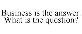 BUSINESS IS THE ANSWER. WHAT IS THE QUESTION?