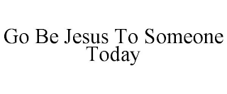 GO BE JESUS TO SOMEONE TODAY