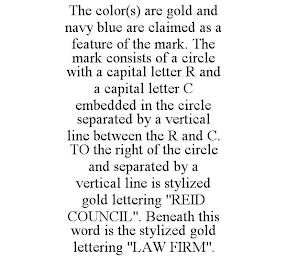 THE COLOR(S) ARE GOLD AND NAVY BLUE ARE CLAIMED AS A FEATURE OF THE MARK. THE MARK CONSISTS OF A CIRCLE WITH A CAPITAL LETTER R AND A CAPITAL LETTER C EMBEDDED IN THE CIRCLE SEPARATED BY A VERTICAL LINE BETWEEN THE R AND C. TO THE RIGHT OF THE CIRCLE AND SEPARATED BY A VERTICAL LINE IS STYLIZED GOLD LETTERING "REID COUNCIL". BENEATH THIS WORD IS THE STYLIZED GOLD LETTERING "LAW FIRM".