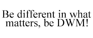 BE DIFFERENT IN WHAT MATTERS, BE DWM!