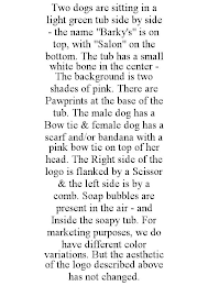 TWO DOGS ARE SITTING IN A LIGHT GREEN TUB SIDE BY SIDE - THE NAME "BARKY'S" IS ON TOP, WITH "SALON" ON THE BOTTOM. THE TUB HAS A SMALL WHITE BONE IN THE CENTER - THE BACKGROUND IS TWO SHADES OF PINK. THERE ARE PAWPRINTS AT THE BASE OF THE TUB. THE MALE DOG HAS A BOW TIE & FEMALE DOG HAS A SCARF AND/OR BANDANA WITH A PINK BOW TIE ON TOP OF HER HEAD. THE RIGHT SIDE OF THE LOGO IS FLANKED BY A SCISSOR & THE LEFT SIDE IS BY A COMB. SOAP BUBBLES ARE PRESENT IN THE AIR - AND INSIDE THE SOAPY TUB. FOR MARKETING PURPOSES, WE DO HAVE DIFFERENT COLOR VARIATIONS. BUT THE AESTHETIC OF THE LOGO DESCRIBED ABOVE HAS NOT CHANGED.