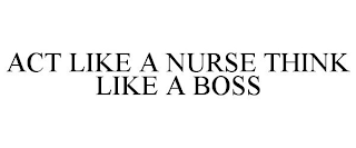 ACT LIKE A NURSE THINK LIKE A BOSS