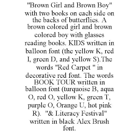 "BROWN GIRL AND BROWN BOY" WITH TWO BOOKS ON EACH SIDE ON THE BACKS OF BUTTERFLIES. A BROWN COLORED GIRL AND BROWN COLORED BOY WITH GLASSES READING BOOKS. KIDS WRITTEN IN BALLOON FONT (THE YELLOW K, RED I, GREEN D, AND YELLOW S).THE WORDS "RED CARPET " IN DECORATIVE RED FONT. THE WORDS BOOK TOUR WRITTEN IN BALLOON FONT (TURQUOISE B, AQUA O, RED O, YELLOW K, GREEN T, PURPLE O, ORANGE U, HOT PINK R). "& LITERACY FESTIVAL" WRITTEN IN BLACK ALEX BRUSH FONT.