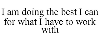 I AM DOING THE BEST I CAN FOR WHAT I HAVE TO WORK WITH
