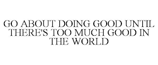 GO ABOUT DOING GOOD UNTIL THERE'S TOO MUCH GOOD IN THE WORLD