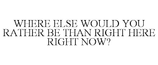 WHERE ELSE WOULD YOU RATHER BE THAN RIGHT HERE RIGHT NOW?