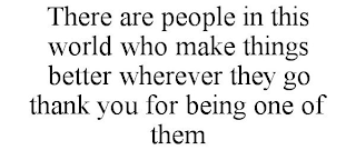 THERE ARE PEOPLE IN THIS WORLD WHO MAKE THINGS BETTER WHEREVER THEY GO THANK YOU FOR BEING ONE OF THEM