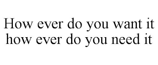 HOW EVER DO YOU WANT IT HOW EVER DO YOU NEED IT