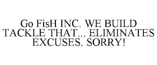 GO FISH INC. WE BUILD TACKLE THAT... ELIMINATES EXCUSES. SORRY!