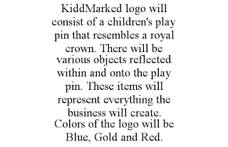 KIDDMARKED LOGO WILL CONSIST OF A CHILDREN'S PLAY PIN THAT RESEMBLES A ROYAL CROWN. THERE WILL BE VARIOUS OBJECTS REFLECTED WITHIN AND ONTO THE PLAY PIN. THESE ITEMS WILL REPRESENT EVERYTHING THE BUSINESS WILL CREATE. COLORS OF THE LOGO WILL BE BLUE, GOLD AND RED.