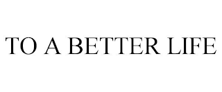 TO A BETTER LIFE