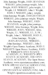 JOHN JENNINGS WRIGHT; JOHN JENNINGS WRIGHT; JOHN JENNINGS WRIGHT; JOHN WRIGHT; JOHN WRIGHT; JOHN WRIGHT; J.J. WRIGHT; J.J. WRIGHT; JOHN J. WRIGHT; JOHN J. WRIGHT; JOHN J. WRIGHT; JOHN-JENNINGS WRIGHT; JOHN-JENNINGS WRIGHT; JOHN-JENNINGS WRIGHT; WRIGHT, JOHN JENNINGS; WRIGHT, JOHN JENNINGS; WRIGHT, JOHN JENNINGS; WRIGHT, JOHN JENNINGS; WRIGHT, JOHN; WRIGHT, JOHN; WRIGHT, JOHN; WRIGHT, J.J.; WRIGHT, J.J.; J.J.W.; WRIGHT, JOHN J.; WRIGHT, JOHN J.; :JOHN-JENNINGS; .WRIGHT:; :JOHN-JENNINGS; .WRIGHT:; :JOHN-JENNINGS; .WRIGHT:; JOHN J. WRIGHT'S OPEN STANCE ACADEMY; JOHN J. WRIGHT'S OPEN STANCE ACADEMY, JOHN J. WRIGHT'S OPEN STANCE ACADEMY; J.J. WRIGHT'S OPEN STANCE ACADEMY; THE OPEN STANCE ACADEMY; THE OPEN STANCE ACADEMY; WWW.OPENSTANCEACADEMY.COM; WWW.OPENSTANCEACADEMY.COM; JOHN J. WRIGHT'S OPENSTANCEACADEMY.COM; JOHN J. WRIGHT'S OPENSTANCEACADEMY.COM