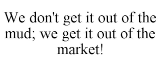 WE DON'T GET IT OUT OF THE MUD; WE GET IT OUT OF THE MARKET!