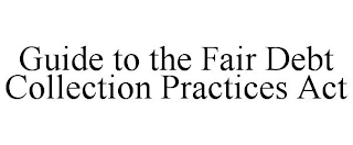 GUIDE TO THE FAIR DEBT COLLECTION PRACTICES ACT