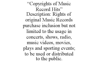 "COPYRIGHTS OF MUSIC RECORD HITS" DESCRIPTION: RIGHTS OF ORIGINAL MUSIC RECORDS PURCHASE INCLUSION BUT NOT LIMITED TO THE USAGE IN CONCERTS, SHOWS, RADIO, MUSIC VIDEOS, MOVIES, PLAYS AND SPORTING EVENTS; TO BE USED OR DISTRIBUTED TO THE PUBLIC.