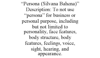 "PERSONA (SILVANA BAHENA)" DESCRIPTION: TO NOT USE "PERSONA" FOR BUSINESS OR PERSONAL PURPOSE, INCLUDING BUT NOT LIMITED TO PERSONALITY, FACE FEATURES, BODY STRUCTURE, BODY FEATURES, FEELINGS, VOICE, SIGHT, HEARING, AND APPEARANCE.