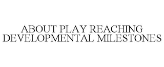 ABOUT PLAY REACHING DEVELOPMENTAL MILESTONES