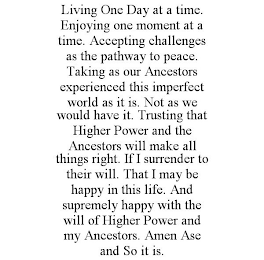 LIVING ONE DAY AT A TIME. ENJOYING ONE MOMENT AT A TIME. ACCEPTING CHALLENGES AS THE PATHWAY TO PEACE. TAKING AS OUR ANCESTORS EXPERIENCED THIS IMPERFECT WORLD AS IT IS. NOT AS WE WOULD HAVE IT. TRUSTING THAT HIGHER POWER AND THE ANCESTORS WILL MAKE ALL THINGS RIGHT. IF I SURRENDER TO THEIR WILL. THAT I MAY BE HAPPY IN THIS LIFE. AND SUPREMELY HAPPY WITH THE WILL OF HIGHER POWER AND MY ANCESTORS. AMEN ASE AND SO IT IS.