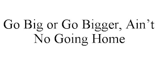 GO BIG OR GO BIGGER, AIN'T NO GOING HOME