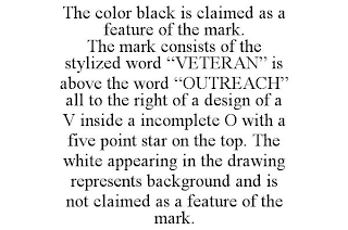 THE COLOR BLACK IS CLAIMED AS A FEATURE OF THE MARK. THE MARK CONSISTS OF THE STYLIZED WORD "VETERAN" IS ABOVE THE WORD "OUTREACH" ALL TO THE RIGHT OF A DESIGN OF A V INSIDE A INCOMPLETE O WITH A FIVE POINT STAR ON THE TOP. THE WHITE APPEARING IN THE DRAWING REPRESENTS BACKGROUND AND IS NOT CLAIMED AS A FEATURE OF THE MARK.