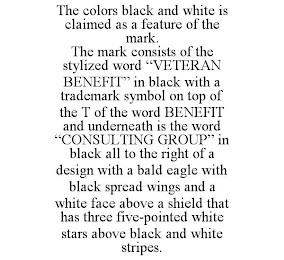 THE COLORS BLACK AND WHITE IS CLAIMED AS A FEATURE OF THE MARK. THE MARK CONSISTS OF THE STYLIZED WORD "VETERAN BENEFIT" IN BLACK WITH A TRADEMARK SYMBOL ON TOP OF THE T OF THE WORD BENEFIT AND UNDERNEATH IS THE WORD "CONSULTING GROUP" IN BLACK ALL TO THE RIGHT OF A DESIGN WITH A BALD EAGLE WITH BLACK SPREAD WINGS AND A WHITE FACE ABOVE A SHIELD THAT HAS THREE FIVE-POINTED WHITE STARS ABOVE BLACK AND WHITE STRIPES.