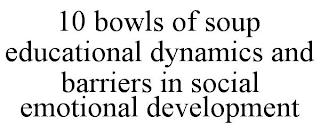 10 BOWLS OF SOUP EDUCATIONAL DYNAMICS AND BARRIERS IN SOCIAL EMOTIONAL DEVELOPMENT