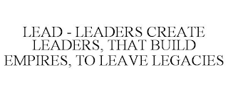 LEAD - LEADERS CREATE LEADERS, THAT BUILD EMPIRES, TO LEAVE LEGACIES