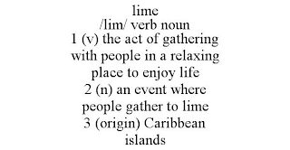 LIME /LIM/ VERB NOUN 1 (V) THE ACT OF GATHERING WITH PEOPLE IN A RELAXING PLACE TO ENJOY LIFE 2 (N) AN EVENT WHERE PEOPLE GATHER TO LIME 3 (ORIGIN) CARIBBEAN ISLANDS