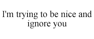 I'M TRYING TO BE NICE AND IGNORE YOU