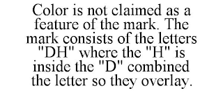 COLOR IS NOT CLAIMED AS A FEATURE OF THE MARK. THE MARK CONSISTS OF THE LETTERS "DH" WHERE THE "H" IS INSIDE THE "D" COMBINED THE LETTER SO THEY OVERLAY.