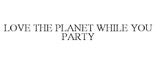 LOVE THE PLANET WHILE YOU PARTY