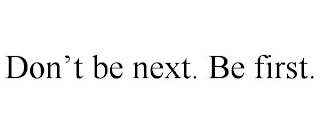 DON'T BE NEXT. BE FIRST.