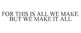 FOR THIS IS ALL WE MAKE. BUT WE MAKE IT ALL