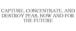 CAPTURE, CONCENTRATE, AND DESTROY PFAS, NOW AND FOR THE FUTURE