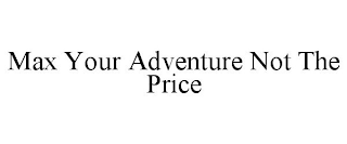 MAX YOUR ADVENTURE NOT THE PRICE