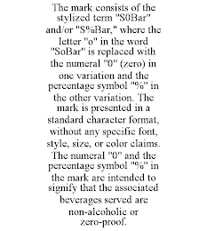 THE MARK CONSISTS OF THE STYLIZED TERM "S0BAR" AND/OR "S%BAR," WHERE THE LETTER "O" IN THE WORD "SOBAR" IS REPLACED WITH THE NUMERAL "0" (ZERO) IN ONE VARIATION AND THE PERCENTAGE SYMBOL "%" IN THE OTHER VARIATION. THE MARK IS PRESENTED IN A STANDARD CHARACTER FORMAT, WITHOUT ANY SPECIFIC FONT, STYLE, SIZE, OR COLOR CLAIMS. THE NUMERAL "0" AND THE PERCENTAGE SYMBOL "%" IN THE MARK ARE INTENDED TO SIGNIFY THAT THE ASSOCIATED BEVERAGES SERVED ARE NON-ALCOHOLIC OR ZERO-PROOF.