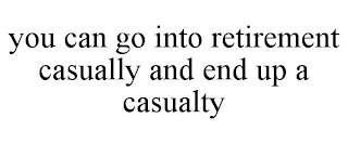 YOU CAN GO INTO RETIREMENT CASUALLY AND END UP A CASUALTY