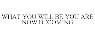 WHAT YOU WILL BE YOU ARE NOW BECOMING