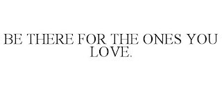 BE THERE FOR THE ONES YOU LOVE.